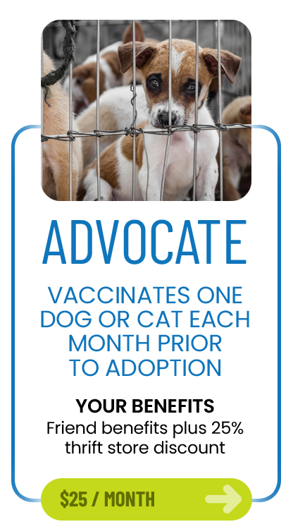 Advocate membership, $25 per month. Vaccinates one dog or cat each month prior to adoption. Benefits: Friend benefits plus 25% thrift store discount.